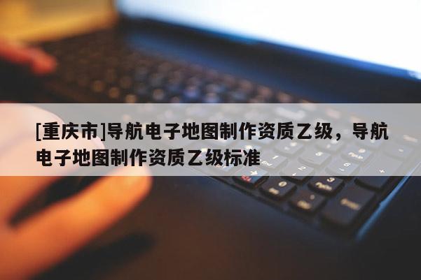 [重慶市]導(dǎo)航電子地圖 *** 資質(zhì)乙級，導(dǎo)航電子地圖 *** 資質(zhì)乙級標(biāo)準(zhǔn)