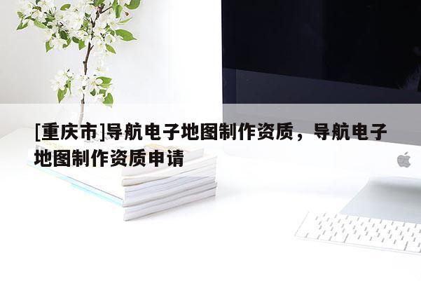 [重慶市]導(dǎo)航電子地圖 *** 資質(zhì)，導(dǎo)航電子地圖 *** 資質(zhì)申請