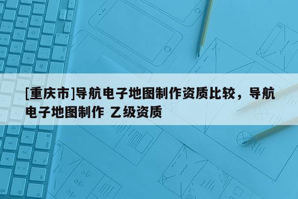 [重慶市]導(dǎo)航電子地圖 *** 資質(zhì)比較，導(dǎo)航電子地圖 ***  乙級資質(zhì)