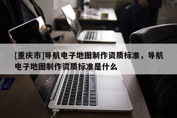 [重慶市]導(dǎo)航電子地圖 *** 資質(zhì)標(biāo)準(zhǔn)，導(dǎo)航電子地圖 *** 資質(zhì)標(biāo)準(zhǔn)是什么