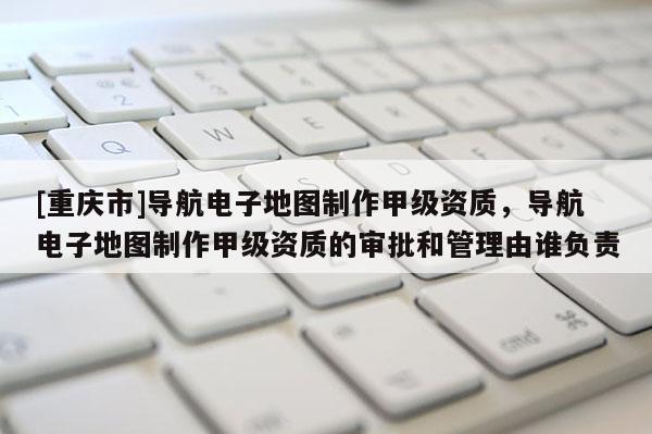 [重慶市]導(dǎo)航電子地圖 *** 甲級資質(zhì)，導(dǎo)航電子地圖 *** 甲級資質(zhì)的審批和管理由誰負(fù)責(zé)