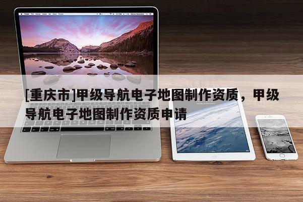 [重慶市]甲級導(dǎo)航電子地圖 *** 資質(zhì)，甲級導(dǎo)航電子地圖 *** 資質(zhì)申請