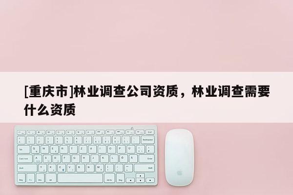 [重慶市]林業調查公司資質，林業調查需要什么資質