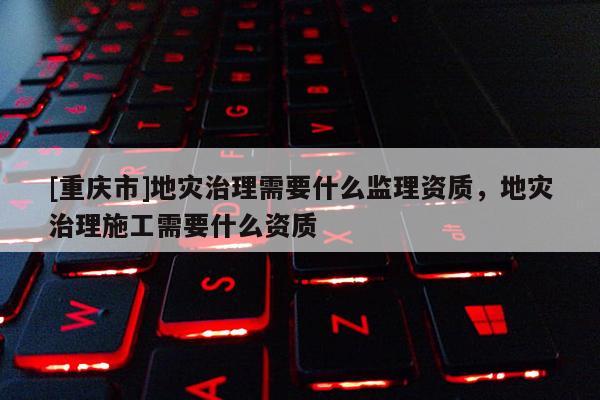 [重慶市]地災治理需要什么監理資質，地災治理施工需要什么資質