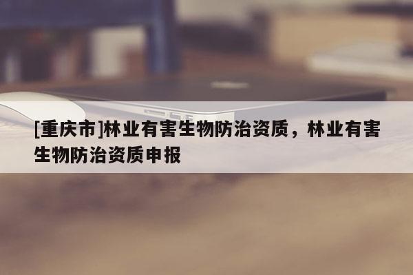 [重慶市]林業有害生物防治資質，林業有害生物防治資質申報