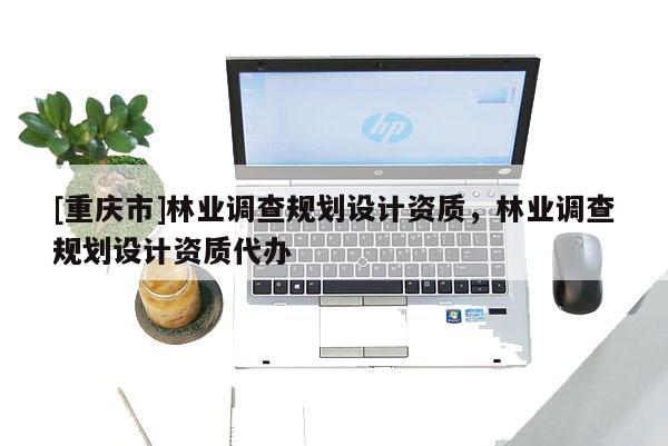 [重慶市]林業(yè)調(diào)查規(guī)劃設(shè)計資質(zhì)，林業(yè)調(diào)查規(guī)劃設(shè)計資質(zhì)代辦