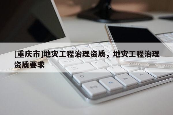 [重慶市]地災工程治理資質，地災工程治理資質要求