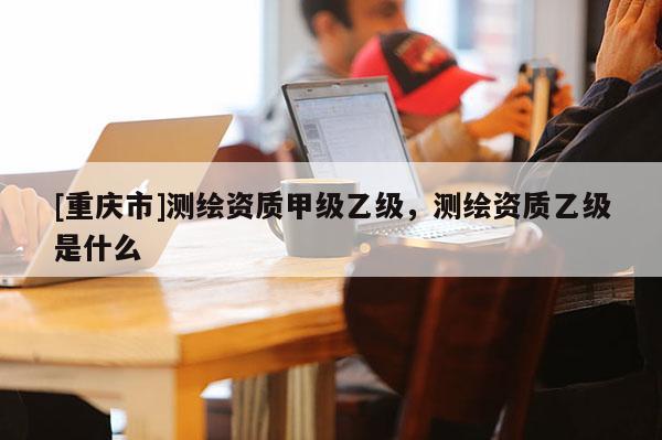[重慶市]測繪資質(zhì)甲級乙級，測繪資質(zhì)乙級是什么