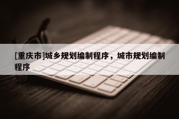 [重慶市]城鄉規劃編制程序，城市規劃編制程序