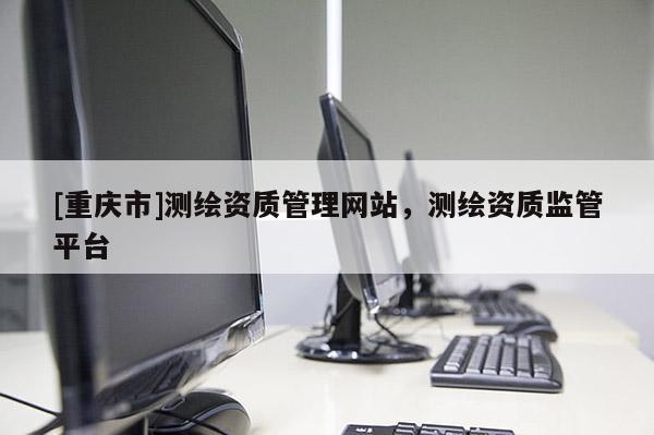 [重慶市]測繪資質管理網站，測繪資質監管平臺