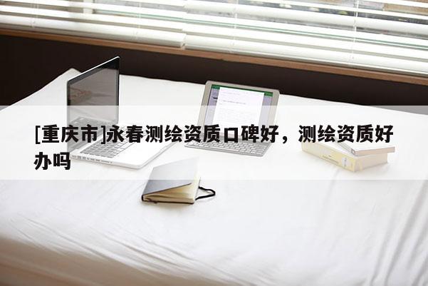 [重慶市]永春測繪資質(zhì)口碑好，測繪資質(zhì)好辦嗎