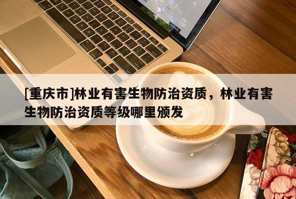 [重慶市]林業有害生物防治資質，林業有害生物防治資質等級哪里頒發