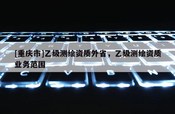 [重慶市]乙級測繪資質(zhì)外省，乙級測繪資質(zhì)業(yè)務范圍