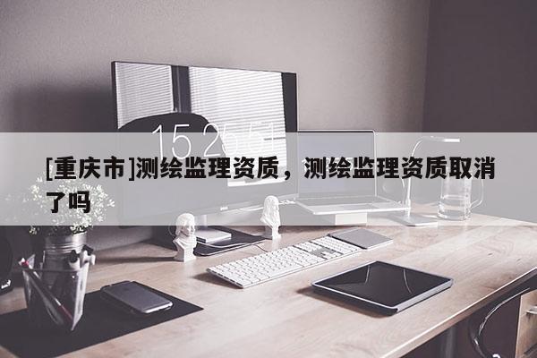[重慶市]測(cè)繪監(jiān)理資質(zhì)，測(cè)繪監(jiān)理資質(zhì)取消了嗎