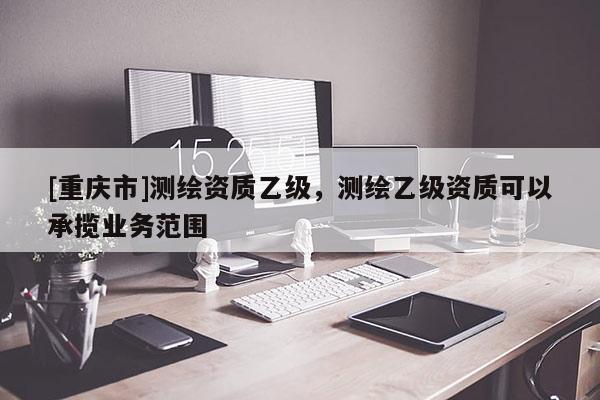 [重慶市]測繪資質(zhì)乙級(jí)，測繪乙級(jí)資質(zhì)可以承攬業(yè)務(wù)范圍