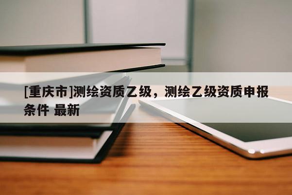 [重慶市]測繪資質(zhì)乙級(jí)，測繪乙級(jí)資質(zhì)申報(bào)條件 最新