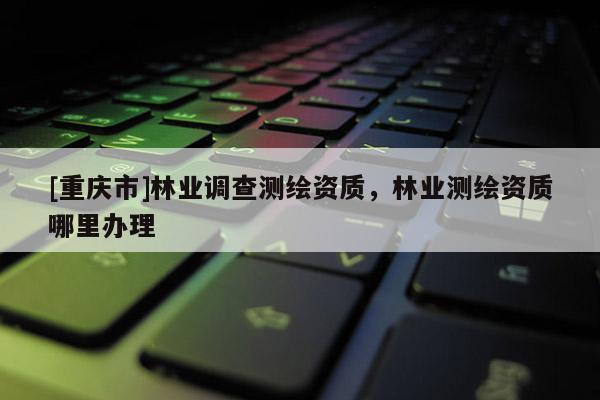 [重慶市]林業調查測繪資質，林業測繪資質哪里辦理