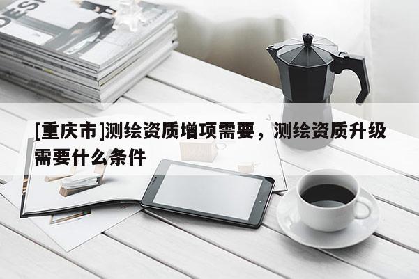 [重慶市]測繪資質增項需要，測繪資質升級需要什么條件