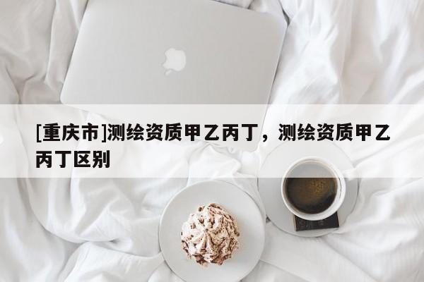 [重慶市]測繪資質(zhì)甲乙丙丁，測繪資質(zhì)甲乙丙丁區(qū)別