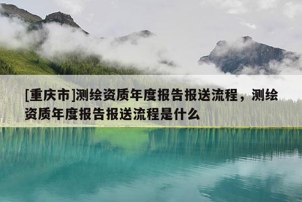 [重慶市]測繪資質(zhì)年度報(bào)告報(bào)送流程，測繪資質(zhì)年度報(bào)告報(bào)送流程是什么