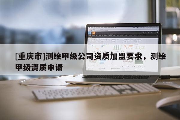 [重慶市]測繪甲級公司資質加盟要求，測繪甲級資質申請