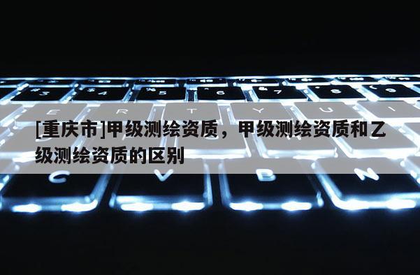 [重慶市]甲級(jí)測(cè)繪資質(zhì)，甲級(jí)測(cè)繪資質(zhì)和乙級(jí)測(cè)繪資質(zhì)的區(qū)別