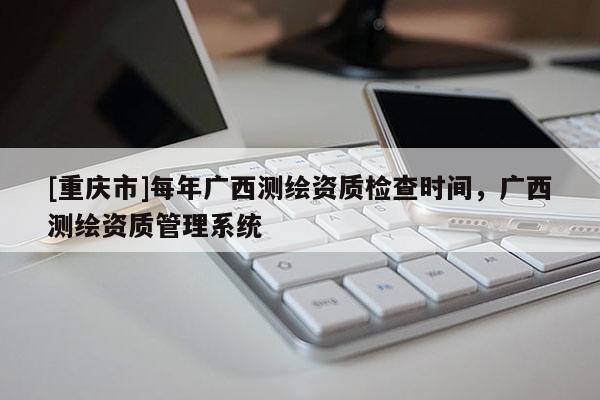 [重慶市]每年廣西測繪資質(zhì)檢查時間，廣西測繪資質(zhì)管理系統(tǒng)