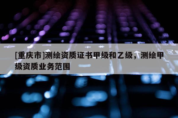 [重慶市]測繪資質(zhì)證書甲級和乙級，測繪甲級資質(zhì)業(yè)務(wù)范圍