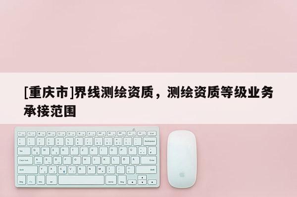 [重慶市]界線測繪資質，測繪資質等級業務承接范圍