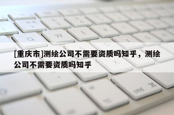 [重慶市]測繪公司不需要資質嗎知乎，測繪公司不需要資質嗎知乎