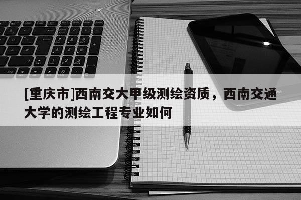 [重慶市]西南交大甲級測繪資質，西南交通大學的測繪工程專業如何