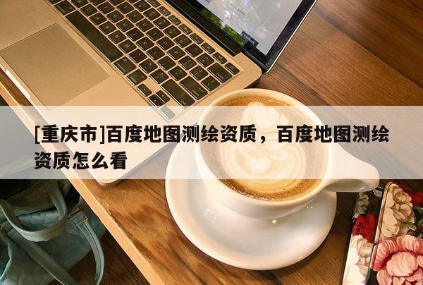 [重慶市]百度地圖測(cè)繪資質(zhì)，百度地圖測(cè)繪資質(zhì)怎么看