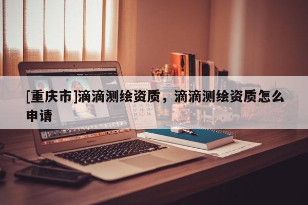 [重慶市]滴滴測繪資質(zhì)，滴滴測繪資質(zhì)怎么申請
