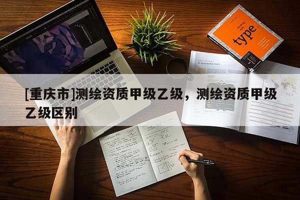 [重慶市]測繪資質(zhì)甲級乙級，測繪資質(zhì)甲級乙級區(qū)別