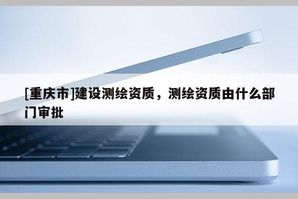 [重慶市]建設(shè)測繪資質(zhì)，測繪資質(zhì)由什么部門審批