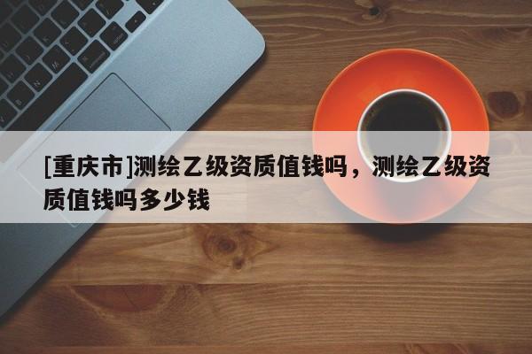 [重慶市]測繪乙級資質(zhì)值錢嗎，測繪乙級資質(zhì)值錢嗎多少錢