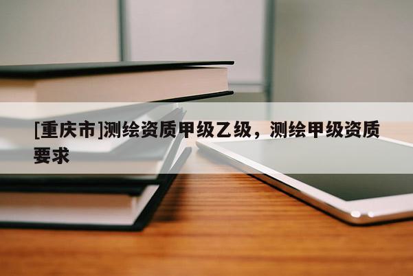 [重慶市]測繪資質(zhì)甲級乙級，測繪甲級資質(zhì)要求