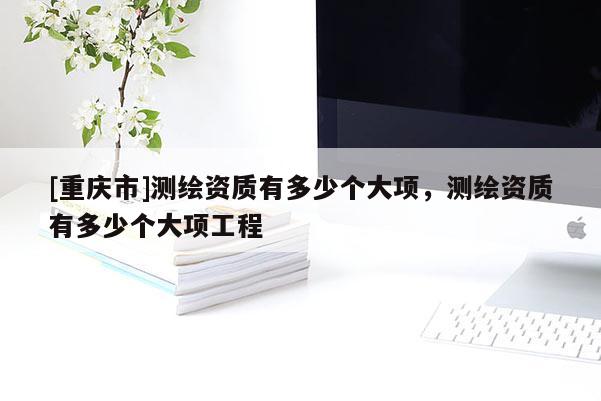 [重慶市]測繪資質有多少個大項，測繪資質有多少個大項工程