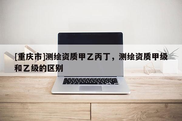 [重慶市]測繪資質(zhì)甲乙丙丁，測繪資質(zhì)甲級和乙級的區(qū)別