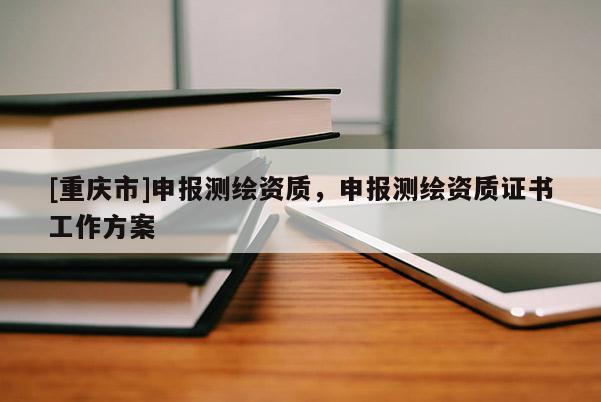 [重慶市]申報測繪資質(zhì)，申報測繪資質(zhì)證書工作方案