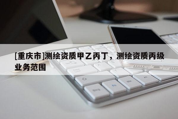 [重慶市]測繪資質(zhì)甲乙丙丁，測繪資質(zhì)丙級業(yè)務(wù)范圍