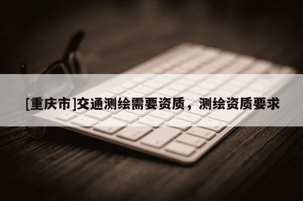 [重慶市]交通測繪需要資質，測繪資質要求