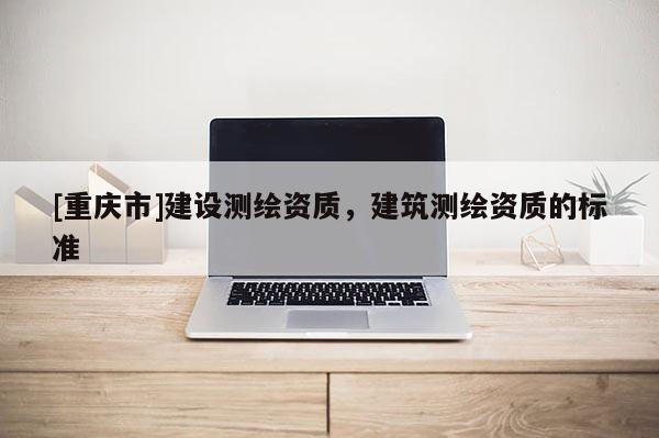 [重慶市]建設(shè)測繪資質(zhì)，建筑測繪資質(zhì)的標(biāo)準(zhǔn)